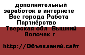  дополнительный заработок в интернете - Все города Работа » Партнёрство   . Тверская обл.,Вышний Волочек г.